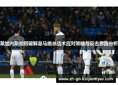 莱加内斯如何破解皇马绝杀战术应对策略与反击思路分析 莱加内斯如何破解皇马绝杀战术应对策略与反击思路分析