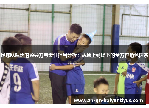 足球队队长的领导力与责任担当分析：从场上到场下的全方位角色探索