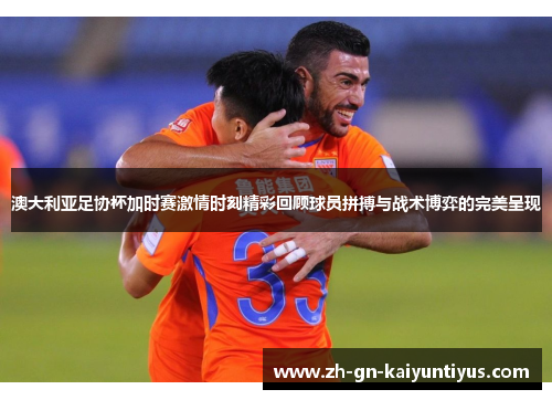 澳大利亚足协杯加时赛激情时刻精彩回顾球员拼搏与战术博弈的完美呈现