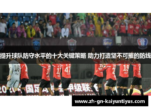 提升球队防守水平的十大关键策略 助力打造坚不可摧的防线 提升球队防守水平的十大关键策略 助力打造坚不可摧的防线