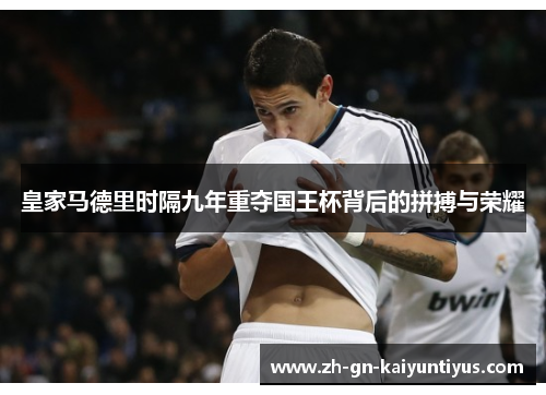 皇家马德里时隔九年重夺国王杯背后的拼搏与荣耀