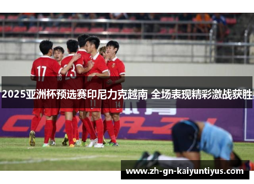 2025亚洲杯预选赛印尼力克越南 全场表现精彩激战获胜 2025亚洲杯预选赛印尼力克越南 全场表现精彩激战获胜
