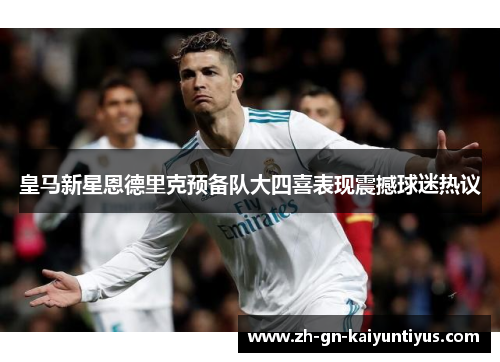 皇马新星恩德里克预备队大四喜表现震撼球迷热议 皇马新星恩德里克预备队大四喜表现震撼球迷热议