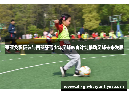 蒂亚戈积极参与西班牙青少年足球教育计划推动足球未来发展